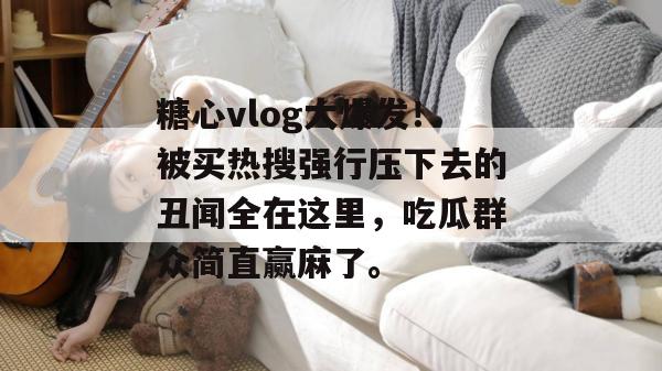 糖心vlog大爆发!被买热搜强行压下去的丑闻全在这里,吃瓜群众简直赢麻了。