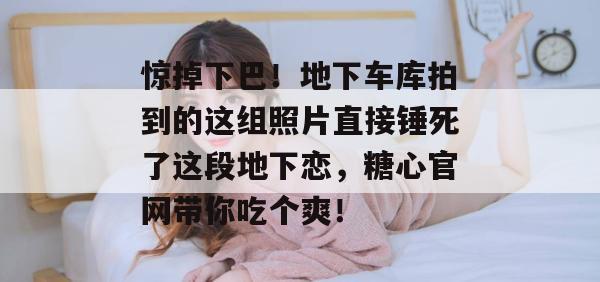 惊掉下巴!地下车库拍到的这组照片直接锤死了这段地下恋,糖心官网带你吃个爽!