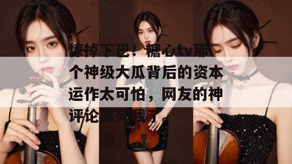 惊掉下巴!糖心tv那个神级大瓜背后的资本运作太可怕,网友的神评论笑死我了。